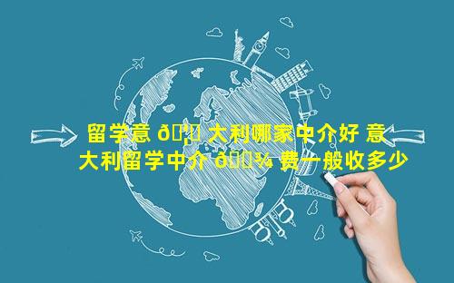 留学意 🦈 大利哪家中介好 意大利留学中介 🌾 费一般收多少